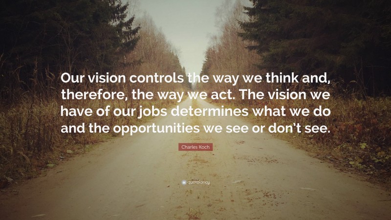 Charles Koch Quote: “Our vision controls the way we think and, therefore, the way we act. The vision we have of our jobs determines what we do and the opportunities we see or don’t see.”