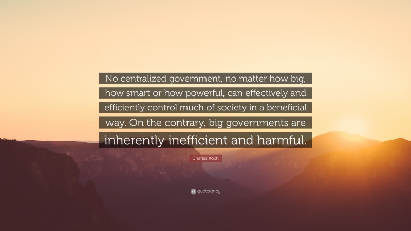 Charles Koch Quote: “No centralized government, no matter how big, how smart or how powerful, can effectively and efficiently control much of society in a beneficial way. On the contrary, big governments are inherently inefficient and harmful.”