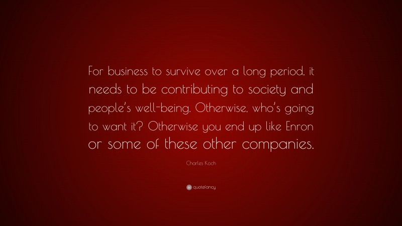 Charles Koch Quote: “For business to survive over a long period, it needs to be contributing to society and people’s well-being. Otherwise, who’s going to want it? Otherwise you end up like Enron or some of these other companies.”