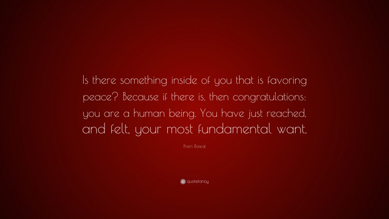 Prem Rawat Quote: “Is there something inside of you that is favoring peace? Because if there is, then congratulations: you are a human being. You have just reached, and felt, your most fundamental want.”