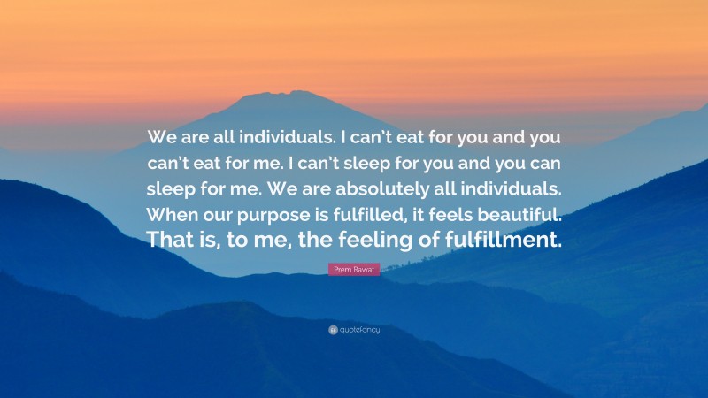 Prem Rawat Quote: “We are all individuals. I can’t eat for you and you can’t eat for me. I can’t sleep for you and you can sleep for me. We are absolutely all individuals. When our purpose is fulfilled, it feels beautiful. That is, to me, the feeling of fulfillment.”