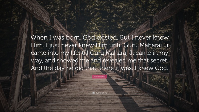 Prem Rawat Quote: “When I was born, God existed. But I never knew Him. I just never knew Him until Guru Maharaj Ji came into my life, till Guru Maharaj Ji came in my way, and showed me and revealed me that secret. And the day he did that, there it was, I knew God.”