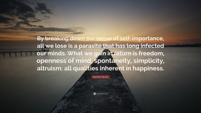 Matthieu Ricard Quote: “By breaking down our sense of self-importance, all we lose is a parasite that has long infected our minds. What we gain in return is freedom, openness of mind, spontaneity, simplicity, altruism: all qualities inherent in happiness.”