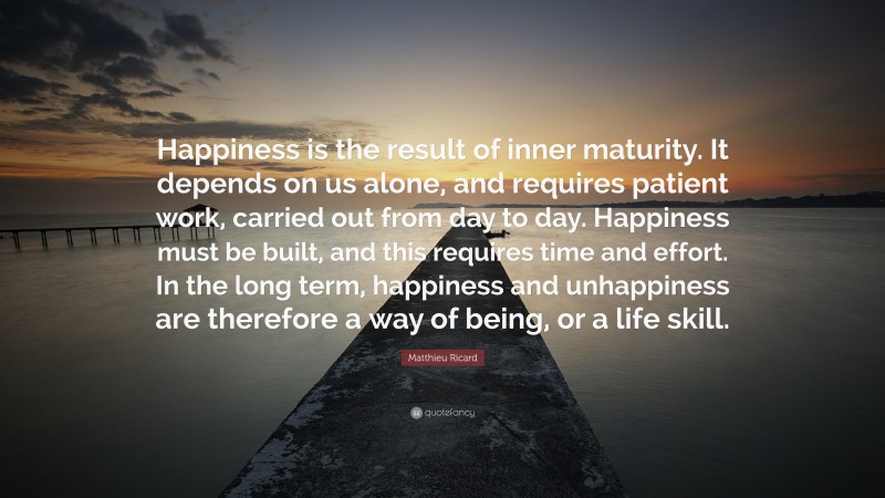 Matthieu Ricard Quote: “Happiness is the result of inner maturity. It depends on us alone, and requires patient work, carried out from day to day. Happiness must be built, and this requires time and effort. In the long term, happiness and unhappiness are therefore a way of being, or a life skill.”