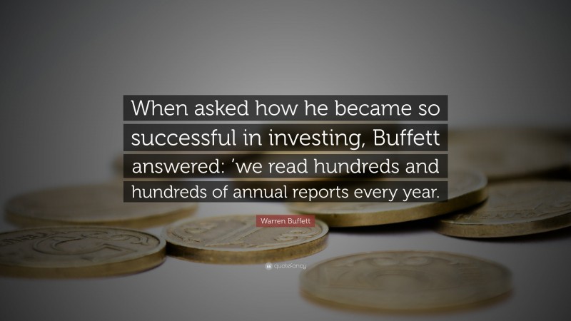 Warren Buffett Quote: “When asked how he became so successful in investing, Buffett answered: ’we read hundreds and hundreds of annual reports every year.”