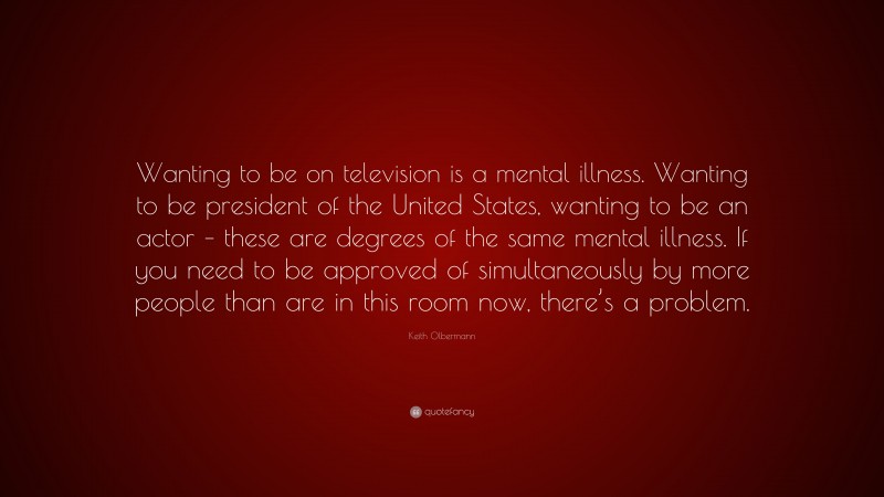 Keith Olbermann Quote: “Wanting to be on television is a mental illness. Wanting to be president of the United States, wanting to be an actor – these are degrees of the same mental illness. If you need to be approved of simultaneously by more people than are in this room now, there’s a problem.”
