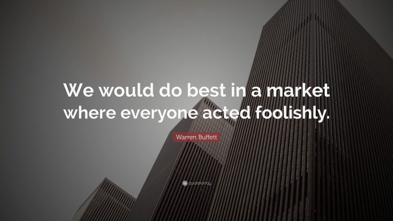 Warren Buffett Quote: “We would do best in a market where everyone acted foolishly.”
