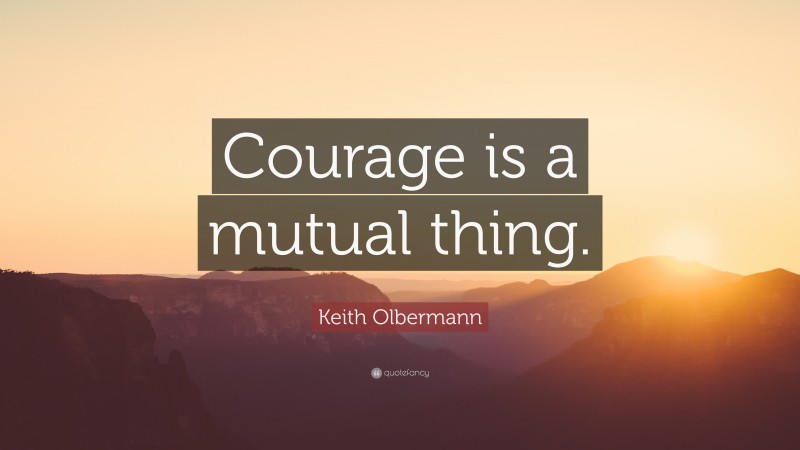 Keith Olbermann Quote: “Courage is a mutual thing.”