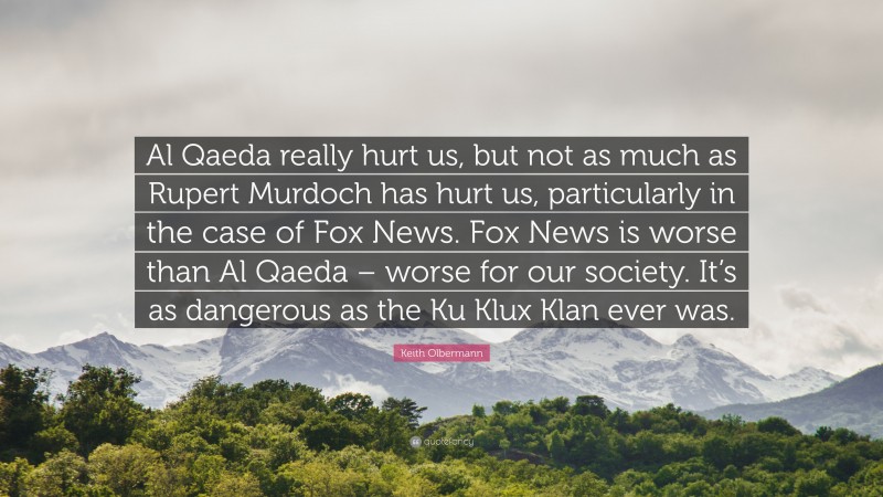 Keith Olbermann Quote: “Al Qaeda really hurt us, but not as much as Rupert Murdoch has hurt us, particularly in the case of Fox News. Fox News is worse than Al Qaeda – worse for our society. It’s as dangerous as the Ku Klux Klan ever was.”