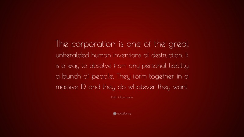 Keith Olbermann Quote: “The corporation is one of the great unheralded human inventions of destruction. It is a way to absolve from any personal liability a bunch of people. They form together in a massive ID and they do whatever they want.”