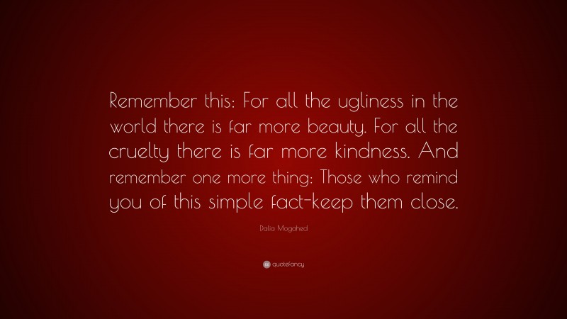 Dalia Mogahed Quote: “Remember this: For all the ugliness in the world there is far more beauty. For all the cruelty there is far more kindness. And remember one more thing: Those who remind you of this simple fact-keep them close.”