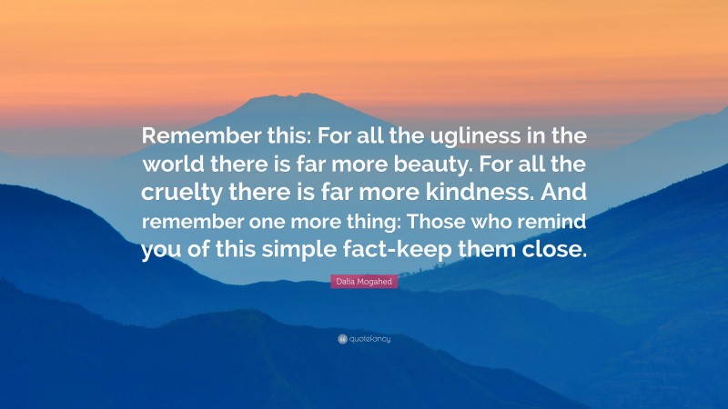 Dalia Mogahed Quote: “Remember this: For all the ugliness in the world there is far more beauty. For all the cruelty there is far more kindness. And remember one more thing: Those who remind you of this simple fact-keep them close.”