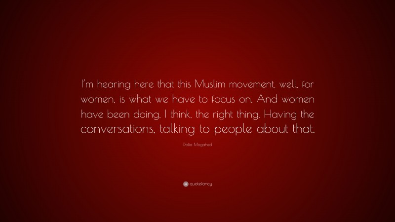 Dalia Mogahed Quote: “I’m hearing here that this Muslim movement, well, for women, is what we have to focus on. And women have been doing, I think, the right thing. Having the conversations, talking to people about that.”
