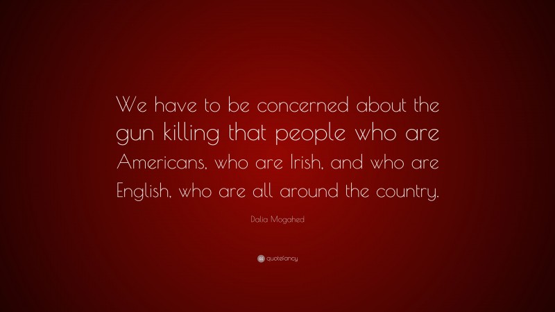 Dalia Mogahed Quote: “We have to be concerned about the gun killing that people who are Americans, who are Irish, and who are English, who are all around the country.”