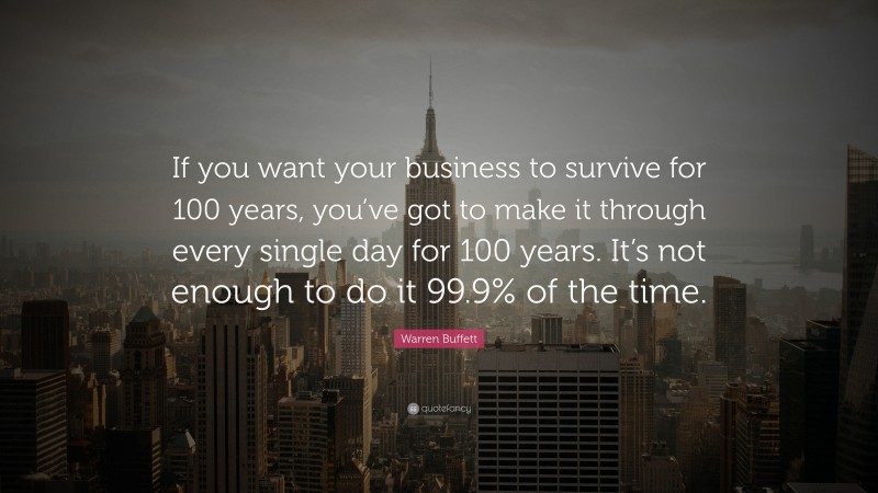 Warren Buffett Quote: “If you want your business to survive for 100 years, you’ve got to make it through every single day for 100 years. It’s not enough to do it 99.9% of the time.”