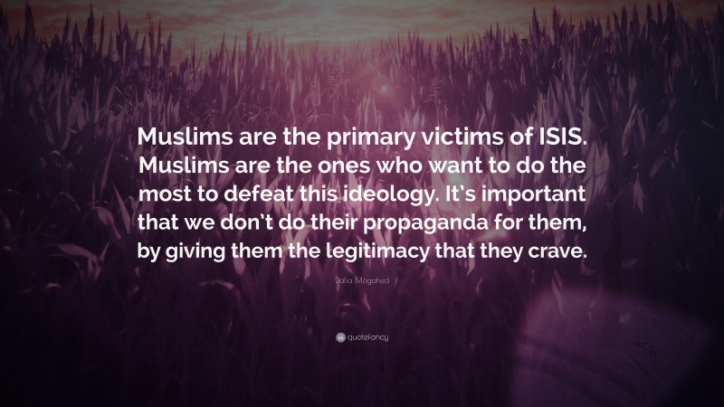 Dalia Mogahed Quote: “Muslims are the primary victims of ISIS. Muslims are the ones who want to do the most to defeat this ideology. It’s important that we don’t do their propaganda for them, by giving them the legitimacy that they crave.”