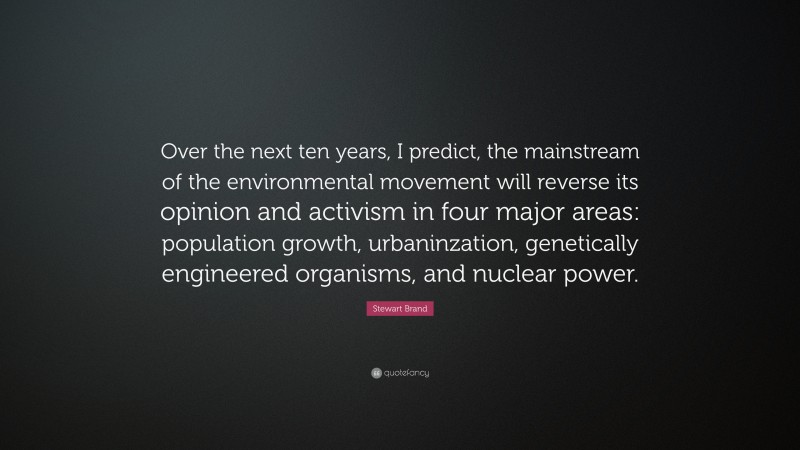 Stewart Brand Quote: “Over the next ten years, I predict, the mainstream of the environmental movement will reverse its opinion and activism in four major areas: population growth, urbaninzation, genetically engineered organisms, and nuclear power.”
