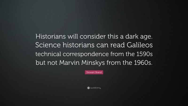 Stewart Brand Quote: “Historians will consider this a dark age. Science historians can read Galileos technical correspondence from the 1590s but not Marvin Minskys from the 1960s.”