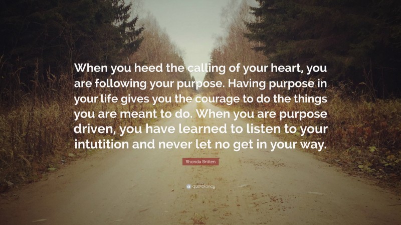 Rhonda Britten Quote: “When you heed the calling of your heart, you are following your purpose. Having purpose in your life gives you the courage to do the things you are meant to do. When you are purpose driven, you have learned to listen to your intutition and never let no get in your way.”