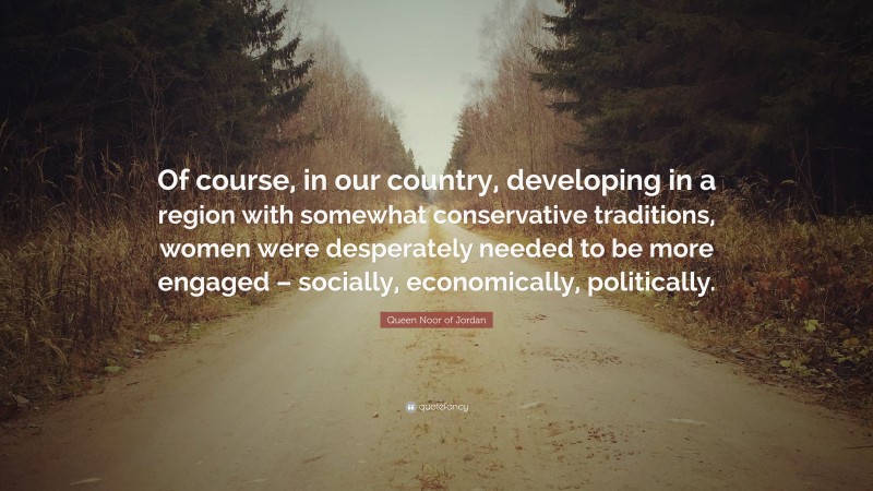 Queen Noor of Jordan Quote: “Of course, in our country, developing in a region with somewhat conservative traditions, women were desperately needed to be more engaged – socially, economically, politically.”