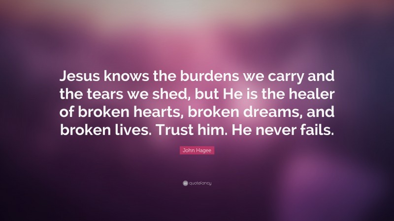 John Hagee Quote: “Jesus knows the burdens we carry and the tears we shed, but He is the healer of broken hearts, broken dreams, and broken lives. Trust him. He never fails.”