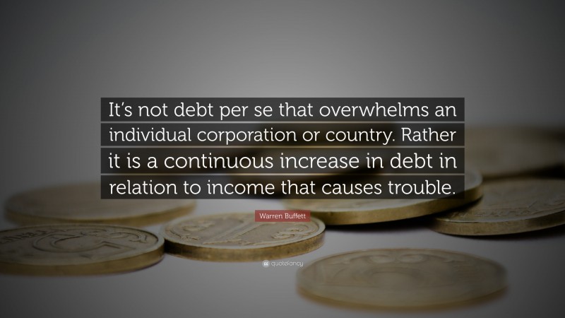 Country Quotes: “It’s not debt per se that overwhelms an individual corporation or country. Rather it is a continuous increase in debt in relation to income that causes trouble.” — Warren Buffett