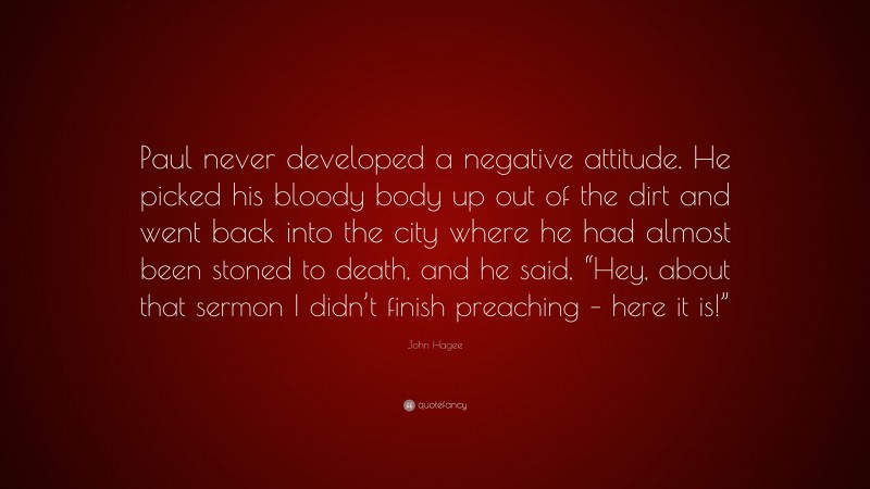 John Hagee Quote: “Paul never developed a negative attitude. He picked his bloody body up out of the dirt and went back into the city where he had almost been stoned to death, and he said, “Hey, about that sermon I didn’t finish preaching – here it is!””
