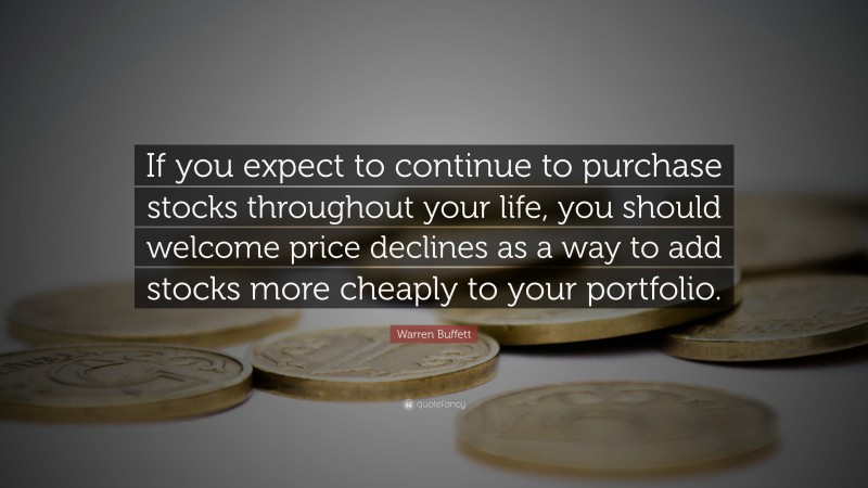 Warren Buffett Quote: “If you expect to continue to purchase stocks throughout your life, you should welcome price declines as a way to add stocks more cheaply to your portfolio.”