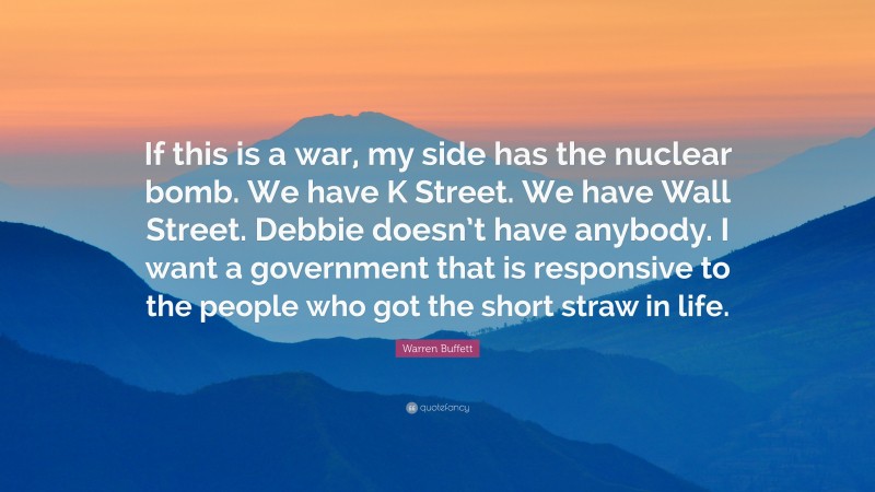 Warren Buffett Quote: “If this is a war, my side has the nuclear bomb. We have K Street. We have Wall Street. Debbie doesn’t have anybody. I want a government that is responsive to the people who got the short straw in life.”