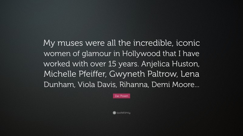 Zac Posen Quote: “My muses were all the incredible, iconic women of glamour in Hollywood that I have worked with over 15 years. Anjelica Huston, Michelle Pfeiffer, Gwyneth Paltrow, Lena Dunham, Viola Davis, Rihanna, Demi Moore...”