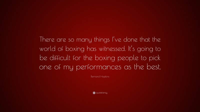 Bernard Hopkins Quote: “There are so many things I’ve done that the world of boxing has witnessed. It’s going to be difficult for the boxing people to pick one of my performances as the best.”