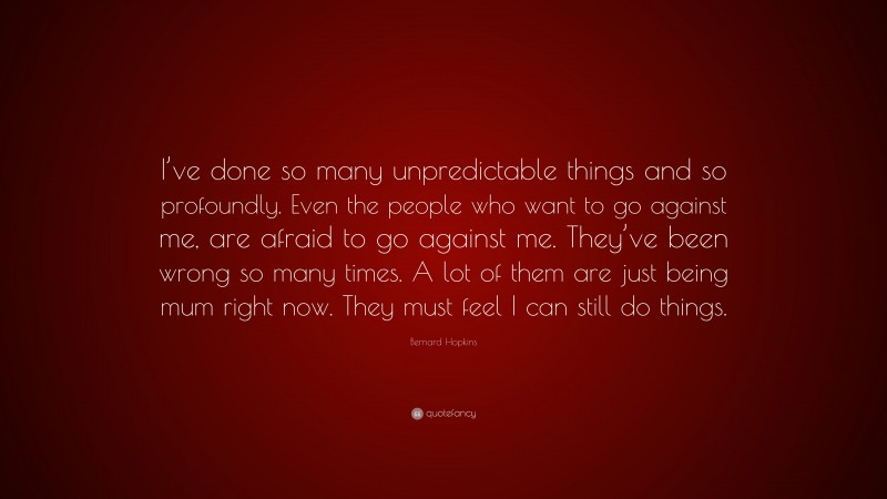 Bernard Hopkins Quote: “I’ve done so many unpredictable things and so profoundly. Even the people who want to go against me, are afraid to go against me. They’ve been wrong so many times. A lot of them are just being mum right now. They must feel I can still do things.”