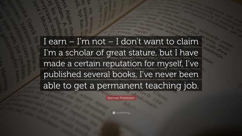 Norman Finkelstein Quote: “I earn – I’m not – I don’t want to claim I’m a scholar of great stature, but I have made a certain reputation for myself, I’ve published several books, I’ve never been able to get a permanent teaching job.”