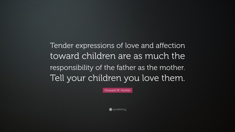 Howard W. Hunter Quote: “Tender expressions of love and affection toward children are as much the responsibility of the father as the mother. Tell your children you love them.”