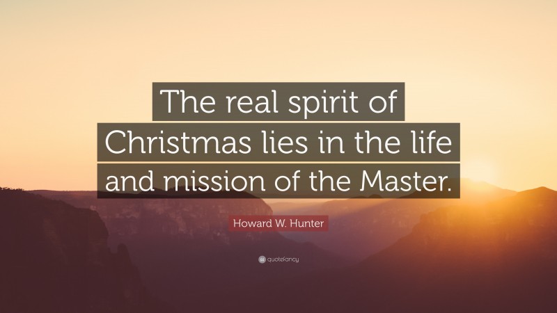 Howard W. Hunter Quote: “The real spirit of Christmas lies in the life and mission of the Master.”