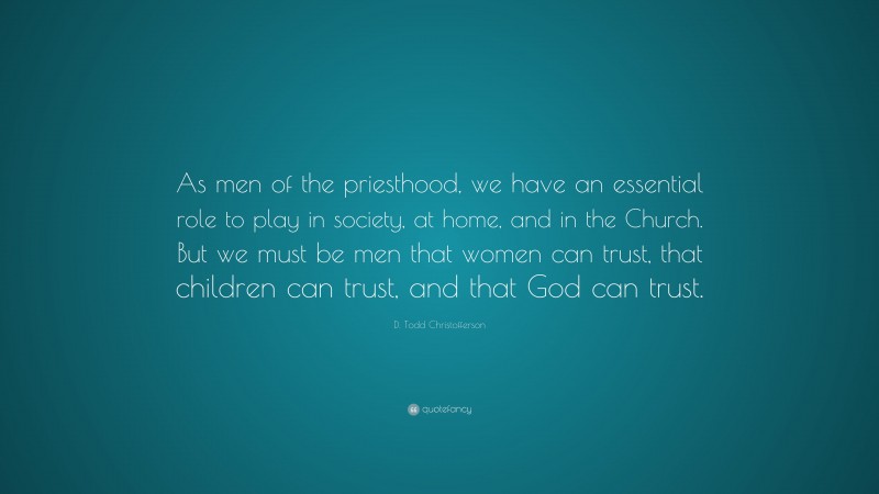 D. Todd Christofferson Quote: “As men of the priesthood, we have an essential role to play in society, at home, and in the Church. But we must be men that women can trust, that children can trust, and that God can trust.”