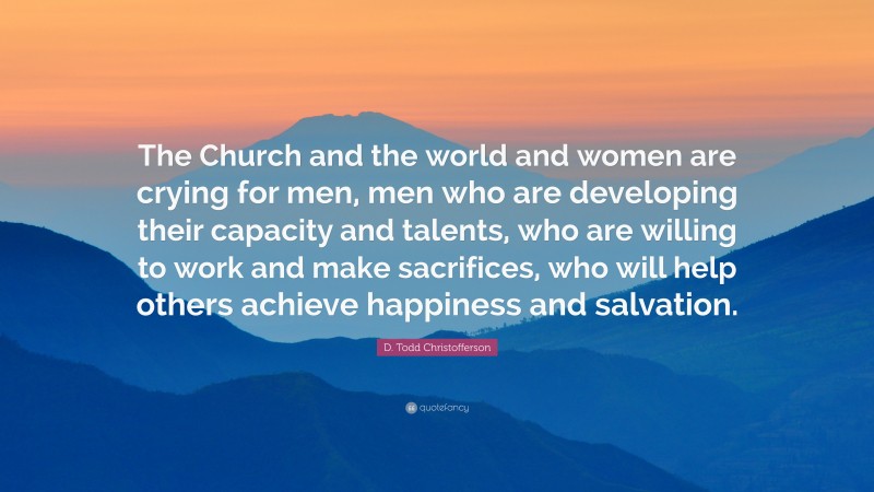 D. Todd Christofferson Quote: “The Church and the world and women are crying for men, men who are developing their capacity and talents, who are willing to work and make sacrifices, who will help others achieve happiness and salvation.”