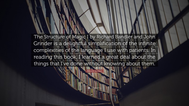 Milton H. Erickson Quote: “The Structure of Magic I by Richard Bandler and John Grinder is a delightful simplification of the infinite complexities of the language I use with patients. In reading this book, I learned a great deal about the things that I’ve done without knowing about them.”