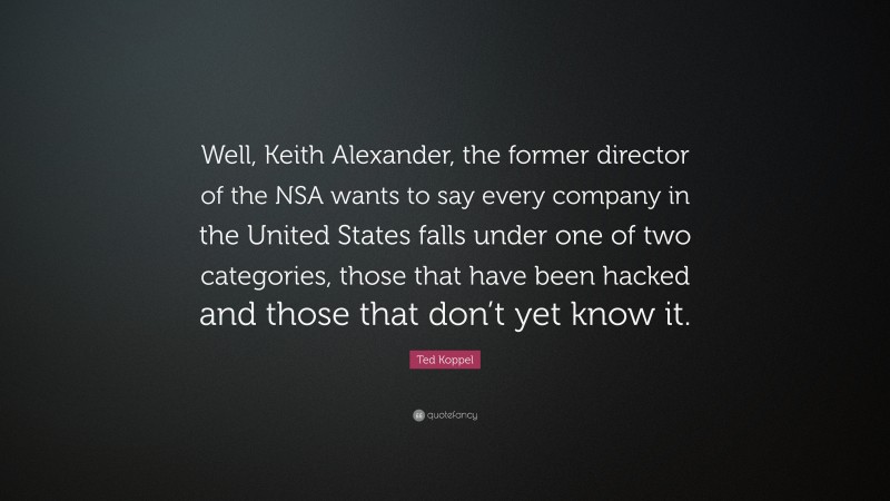 Ted Koppel Quote: “Well, Keith Alexander, the former director of the NSA wants to say every company in the United States falls under one of two categories, those that have been hacked and those that don’t yet know it.”
