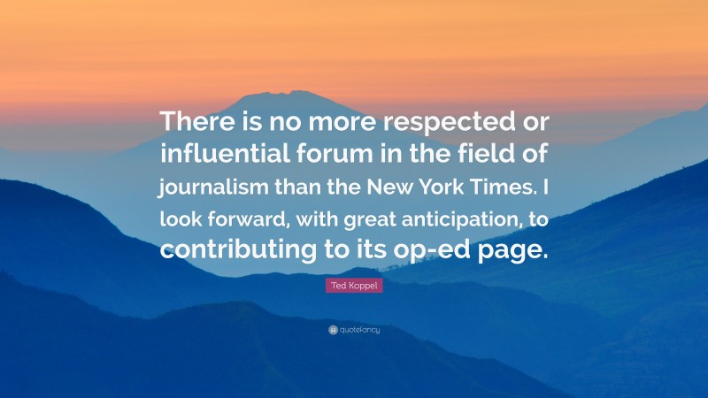 Ted Koppel Quote: “There is no more respected or influential forum in the field of journalism than the New York Times. I look forward, with great anticipation, to contributing to its op-ed page.”
