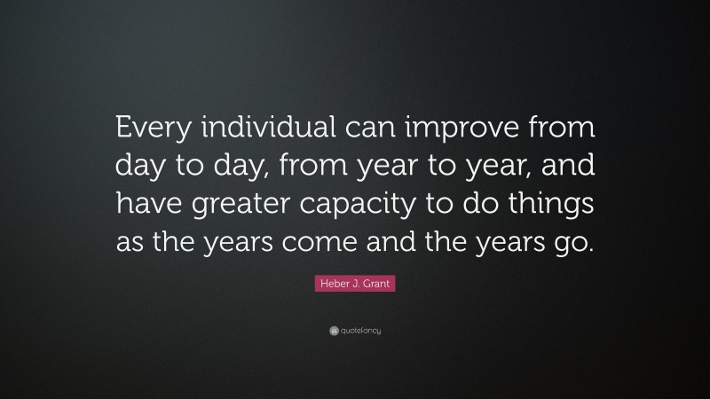 Heber J. Grant Quote: “Every individual can improve from day to day, from year to year, and have greater capacity to do things as the years come and the years go.”