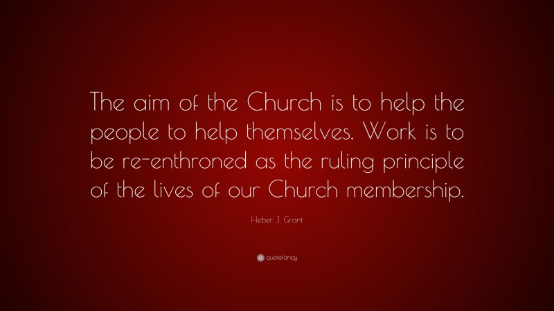 Heber J. Grant Quote: “The aim of the Church is to help the people to help themselves. Work is to be re-enthroned as the ruling principle of the lives of our Church membership.”