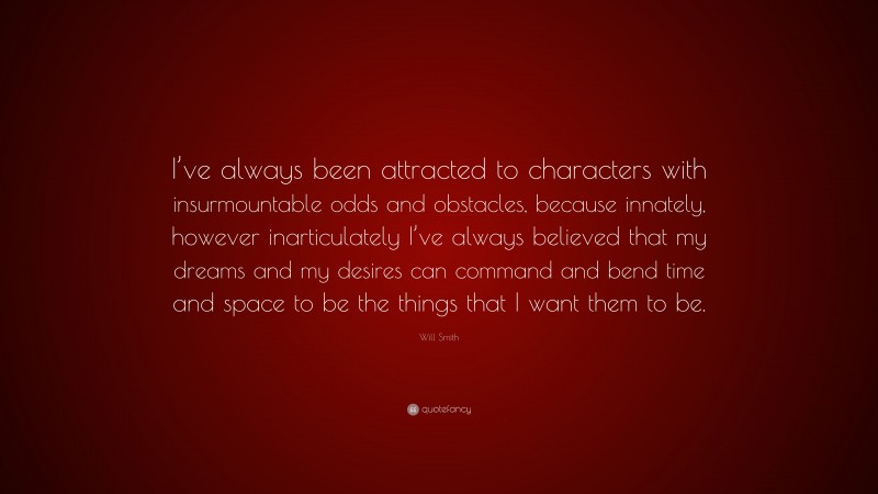 Will Smith Quote: “I’ve always been attracted to characters with insurmountable odds and obstacles, because innately, however inarticulately I’ve always believed that my dreams and my desires can command and bend time and space to be the things that I want them to be.”