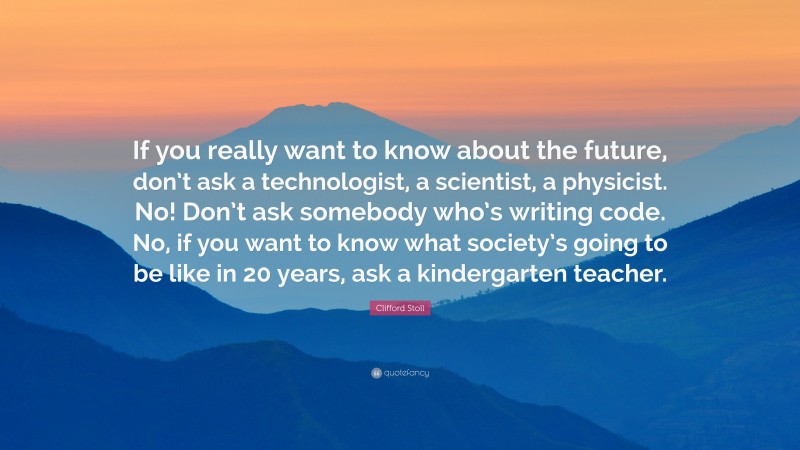 Clifford Stoll Quote: “If you really want to know about the future, don’t ask a technologist, a scientist, a physicist. No! Don’t ask somebody who’s writing code. No, if you want to know what society’s going to be like in 20 years, ask a kindergarten teacher.”