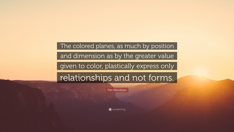 Piet Mondrian Quote: “The colored planes, as much by position and dimension as by the greater value given to color, plastically express only relationships and not forms.”