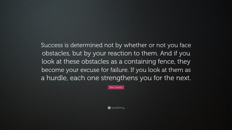 Ben Carson Quote: “Success is determined not by whether or not you face obstacles, but by your reaction to them. And if you look at these obstacles as a containing fence, they become your excuse for failure. If you look at them as a hurdle, each one strengthens you for the next.”