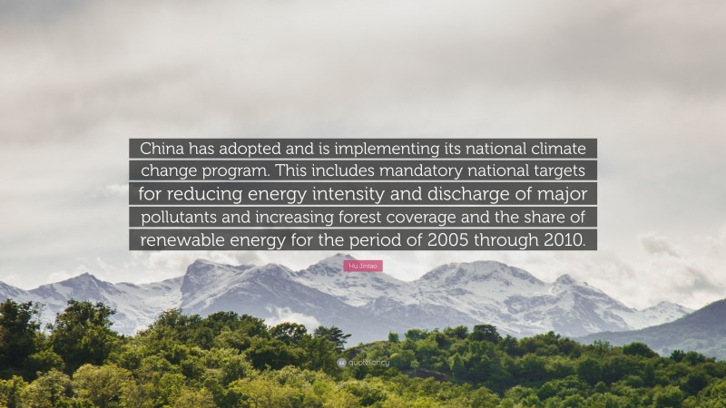 Hu Jintao Quote: “China has adopted and is implementing its national climate change program. This includes mandatory national targets for reducing energy intensity and discharge of major pollutants and increasing forest coverage and the share of renewable energy for the period of 2005 through 2010.”