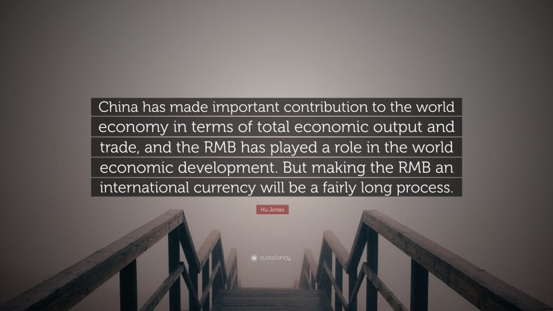 Hu Jintao Quote: “China has made important contribution to the world economy in terms of total economic output and trade, and the RMB has played a role in the world economic development. But making the RMB an international currency will be a fairly long process.”