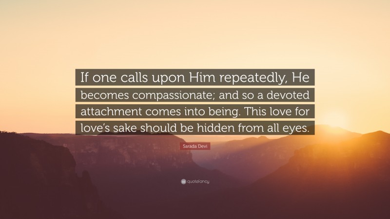 Sarada Devi Quote: “If one calls upon Him repeatedly, He becomes compassionate; and so a devoted attachment comes into being. This love for love’s sake should be hidden from all eyes.”