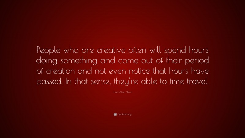Fred Alan Wolf Quote: “People who are creative often will spend hours doing something and come out of their period of creation and not even notice that hours have passed. In that sense, they’re able to time travel.”